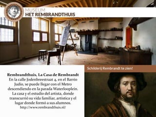 Rembrandthuis, La Casa de Rembrandt
En la calle Jodenbreestraat 4, en el Barrio
Judío, se puede llegar con el Metro
descendiendo en la parada Waterlooplein.
La casa y el estudio del artista, donde
transcurrió su vida familiar, artística y el
lugar donde formó a sus alumnos.
http://www.rembrandthuis.nl/
 