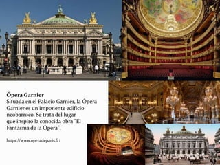 Ópera Garnier
Situada en el Palacio Garnier, la Ópera
Garnier es un imponente edificio
neobarroco. Se trata del lugar
que inspiró la conocida obra "El
Fantasma de la Ópera".
https://www.operadeparis.fr/
 