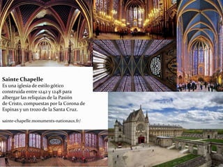 Sainte Chapelle
Es una iglesia de estilo gótico
construida entre 1242 y 1248 para
albergar las reliquias de la Pasión
de Cristo, compuestas por la Corona de
Espinas y un trozo de la Santa Cruz.
sainte-chapelle.monuments-nationaux.fr/
 