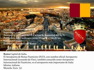 Roma Capital de Italia.
El Aeropuerto de Roma-Fiumicino (FCO), con nombre oficial Aeropuerto
Internacional Leonardo da Vinci, también conocido como Aeropuerto
Internacional de Fiumicino, es el aeropuerto más importante de Italia
Idioma: italiano.
Moneda: Euro (€)
Fundación: 21 abril de 753 a. C.
Superficie: 1.285 km²
Tiempo: 19°C, viento del O a 16 km/h, humedad del 64 %
Población: 2,753 millones (2010) Organización de las
Naciones Unidas
Provincia: Provincia de Roma
 