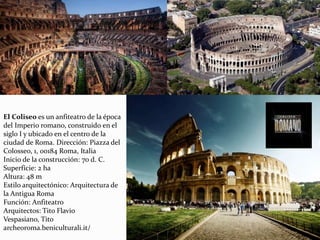 El Coliseo es un anfiteatro de la época
del Imperio romano, construido en el
siglo I y ubicado en el centro de la
ciudad de Roma. Dirección: Piazza del
Colosseo, 1, 00184 Roma, Italia
Inicio de la construcción: 70 d. C.
Superficie: 2 ha
Altura: 48 m
Estilo arquitectónico: Arquitectura de
la Antigua Roma
Función: Anfiteatro
Arquitectos: Tito Flavio
Vespasiano, Tito
archeoroma.beniculturali.it/
 