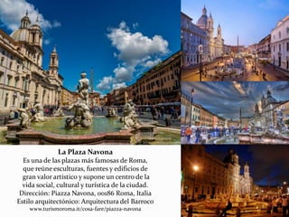 La Plaza Navona
Es una de las plazas más famosas de Roma,
que reúne esculturas, fuentes y edificios de
gran valor artístico y supone un centro de la
vida social, cultural y turística de la ciudad.
Dirección: Piazza Navona, 00186 Roma, Italia
Estilo arquitectónico: Arquitectura del Barroco
www.turismoroma.it/cosa-fare/piazza-navona
 