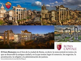 El Foro Romano era el foro de la ciudad de Roma, es decir, la zona central en torno a la
que se desarrolló la antigua ciudad y en la que tenían lugar el comercio, los negocios, la
prostitución, la religión y la administración de justicia.
www.turismoroma.it/cosa-fare/fori?lang=it
 