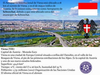 Viena (VIE)
Capital de Austria - Moneda Euro
Viena es una ciudad de Europa Central situada a orillas del Danubio, en el valle de los
Bosques de Viena, al pie de las primeras estribaciones de los Alpes. Es la capital de Austria
y uno de sus nueve estados federados.
Superficie: 414,6 km²
Tiempo: 11°C, viento del O a 26 km/h, humedad del 55 %
Población: 1,731 millones (2012) Organización de las Naciones Unidas
El idioma oficial de Viena es el alemán
El Aeropuerto Internacional de Viena está ubicado a 18
km al sureste de Viena, y es el de mayor tráfico de
Austria. Se le conoce comúnmente como Aeropuerto de
Schwechat, debido a que está ubicado cerca del
municipio de Schwechat.
 