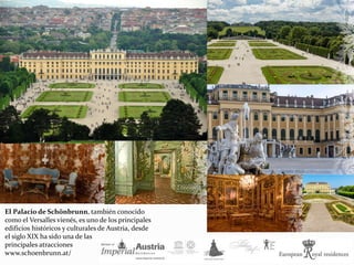 El Palacio de Schönbrunn, también conocido
como el Versalles vienés, es uno de los principales
edificios históricos y culturales de Austria, desde
el siglo XIX ha sido una de las
principales atracciones
www.schoenbrunn.at/
 