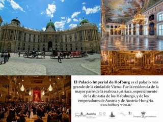El Palacio Imperial de Hofburg es el palacio más
grande de la ciudad de Viena. Fue la residencia de la
mayor parte de la realeza austriaca, especialmente
de la dinastía de los Habsburgo, y de los
emperadores de Austria y de Austria-Hungría.
www.hofburg-wien.at/
 