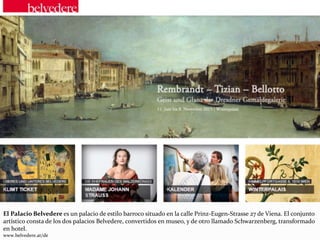 El Palacio Belvedere es un palacio de estilo barroco situado en la calle Prinz-Eugen-Strasse 27 de Viena. El conjunto
artístico consta de los dos palacios Belvedere, convertidos en museo, y de otro llamado Schwarzenberg, transformado
en hotel.
www.belvedere.at/de
 