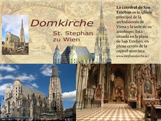 La catedral de San
Esteban es la iglesia
principal de la
archidiócesis de
Viena y la sede de su
arzobispo. Está
situada en la plaza
de San Esteban, en
pleno centro de la
capital austríaca.
www.stephanskirche.at/
 