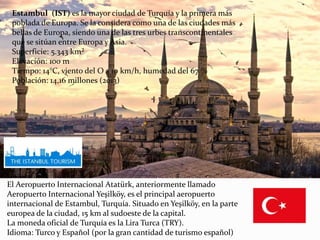 Estambul (IST) es la mayor ciudad de Turquía y la primera más
poblada de Europa. Se la considera como una de las ciudades más
bellas de Europa, siendo una de las tres urbes transcontinentales
que se sitúan entre Europa y Asia.
Superficie: 5.343 km²
Elevación: 100 m
Tiempo: 14°C, viento del O a 10 km/h, humedad del 67 %
Población: 14,16 millones (2013)
El Aeropuerto Internacional Atatürk, anteriormente llamado
Aeropuerto Internacional Yeşilköy, es el principal aeropuerto
internacional de Estambul, Turquía. Situado en Yeşilköy, en la parte
europea de la ciudad, 15 km al sudoeste de la capital.
La moneda oficial de Turquía es la Lira Turca (TRY).
Idioma: Turco y Español (por la gran cantidad de turismo español)
 