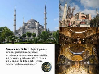 Santa Madre Sofía o Hagia Sophia es
una antigua basílica patriarcal
ortodoxa, posteriormente reconvertida
en mezquita y actualmente en museo,
en la ciudad de Estambul, Turquía.
www.ayasofyamuzesi.gov.tr/
 