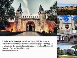 El Palacio de Topkapi, situado en Estambul, fue el centro
administrativo del Imperio otomano desde 1465 hasta 1853. La
construcción del palacio fue ordenada por el sultán Mehmed II
en 1459, y fue completada en 1465.
www.topkapisarayi.gov.tr/
 