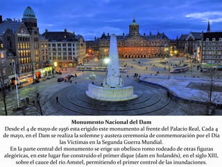 Monumento Nacional del Dam
Desde el 4 de mayo de 1956 esta erigido este monumento al frente del Palacio Real, Cada 4
de mayo, en el Dam se realiza la solemne y austera ceremonia de conmemoración por el Día
las Víctimas en la Segunda Guerra Mundial.
En la parte central del monumento se erige un obelisco romo rodeado de otras figuras
alegóricas, en este lugar fue construido el primer dique (dam en holandés), en el siglo XIII,
sobre el cauce del río Amstel, permitiendo el primer control de las inundaciones.
 