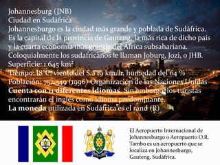 Johannesburg (JNB)
Ciudad en Sudáfrica
Johannesburgo es la ciudad más grande y poblada de Sudáfrica.
Es la capital de la provincia de Gauteng, la más rica de dicho país
y la cuarta economía más grande del África subsahariana.
Coloquialmente los sudafricanos le llaman Joburg, Jozi, o JHB.
Superficie: 1.645 km²
Tiempo: 18°C, viento del S a 19 km/h, humedad del 64 %
Población: 752.349 (1996) Organización de las Naciones Unidas
Cuenta con 11 diferentes idiomas. Sin embargo, los turistas
encontrarán el inglés como idioma predominante.
La moneda utilizada en Sudáfrica es el rand (R)
El Aeropuerto Internacional de
Johannesburgo o Aeropuerto O.R.
Tambo es un aeropuerto que se
localiza en Johannesburgo,
Gauteng, Sudáfrica.
 