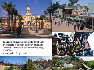 Parque de Diversiones Gold Reef City
Dirección: Northern Parkway and Data
Crescent, Ormonde, Johannesburg, 2159,
Sudáfrica.
www.goldreefcity.co.za/
 