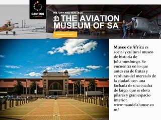 Museo de África es
social y cultural museo
de historia de
Johannesburgo. Se
encuentra en lo que
antes era de frutas y
verduras del mercado de
la ciudad, con una
fachada de una cuadra
de largo, que se eleva
pilares y gran espacio
interior.
www.mandelahouse.co
m/
 