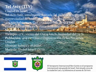 Tel Aviv (TLV)
Ciudad en Israel
Tel Aviv-Yafo, usualmente llamada Tel Aviv, es la segunda
mayor ciudad de Israel con una población estimada de
405.500 habitantes. Con una superficie de 51,4 km², la
ciudad está situada en la costa mediterránea de Israel.
Superficie: 52 km²
Tiempo: 17°C, viento del O a 14 km/h, humedad del 72 %
Población: 404.037 (2010) Organización de las Naciones
Unidas
Idiomas: hebreo y el árabe.
Moneda: Shekel Israelí (NIS)
El Aeropuerto Internacional Ben Gurión es el aeropuerto
internacional más grande de Israel. Está situado cerca de
la ciudad de Lod, a 15 kilómetros al sureste de Tel-Aviv
 