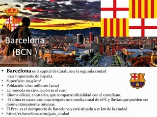 Barcelona
(BCN )
• Barcelona es la capital de Cataluña y la segunda ciudad
mas importante de España.
• Superficie: 101,9 km²
• Población: 1,621 millones (2012)
• La moneda en circulación es el euro
• Idioma oficial, el catalán, que comparte oficialidad con el castellano.
• El clima es suave, con una temperatura media anual de 16ºC y lluvias que pueden ser
momentáneamente intensas.
• El Prat es el Aeropuerto de Barcelona y está situado a 12 km de la ciudad.
• http://es.barcelona.com/guia_ciudad
 