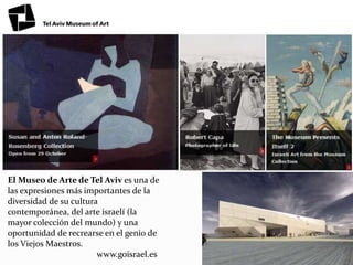 El Museo de Arte de Tel Aviv es una de
las expresiones más importantes de la
diversidad de su cultura
contemporánea, del arte israelí (la
mayor colección del mundo) y una
oportunidad de recrearse en el genio de
los Viejos Maestros.
www.goisrael.es
 