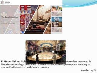 El Museo Nahum Goldmann de la Diáspora Judía o Beth Hatefutsoth es un museo de
historia y antropología dedicado a las comunidades judías dispersas por el mundo y su
continuidad Identitaria desde hace 2.000 años.
www.bh.org.il/
 