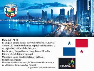 Panamá (PTY)
Es un país ubicado en el extremo sureste de América
Central. Su nombre oficial es República de Panamá y
su capital es la ciudad de Panamá.
Población: 3,864 millones (2013) Banco Mundial
Idioma oficial: Idioma español
Monedas: Dólar estadounidense, Balboa
Superficie: 275 km²
El Aeropuerto Internacional de Tocumen está localizado a
24 kilómetros de la ciudad de Panamá
http://www.visitpanama.com/
 