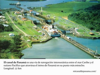 El canal de Panamá es una vía de navegación interoceánica entre el mar Caribe y el
océano Pacífico que atraviesa el istmo de Panamá en su punto más estrecho.
Longitud: 77 km
micanaldepanama.com/
 