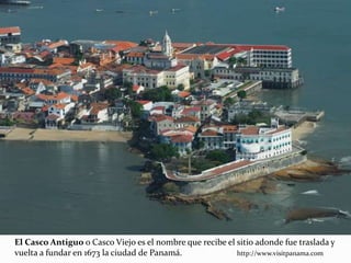 El Casco Antiguo o Casco Viejo es el nombre que recibe el sitio adonde fue traslada y
vuelta a fundar en 1673 la ciudad de Panamá. http://www.visitpanama.com
 
