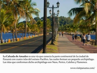 La Calzada de Amador es una vía que conecta la parte continental de la ciudad de
Panamá con cuatro islas del océano Pacífico, las cuales forman un pequeño archipiélago.
Las islas que conforman dicho archipiélago son Naos, Perico, Culebra y Flamenco.
www.visitpanama.com/
 