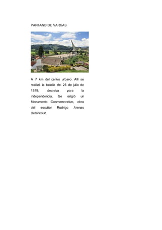PANTANO DE VARGAS
A 7 km del centro urbano. Allí se
realizó la batalla del 25 de julio de
1819, decisiva para la
independencia. Se erigió un
Monumento Conmemorativo, obra
del escultor Rodrigo Arenas
Betancourt.
 