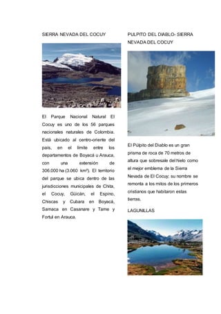 SIERRA NEVADA DEL COCUY
El Parque Nacional Natural El
Cocuy es uno de los 56 parques
nacionales naturales de Colombia.
Está ubicado al centro-oriente del
país, en el límite entre los
departamentos de Boyacá u Arauca,
con una extensión de
306.000 ha (3.060 km²). El territorio
del parque se ubica dentro de las
jurisdicciones municipales de Chita,
el Cocuy, Güicán, el Espino,
Chiscas y Cubara en Boyacá,
Samaca en Casanare y Tame y
Fortul en Arauca.
PULPITO DEL DIABLO- SIERRA
NEVADA DEL COCUY
El Púlpito del Diablo es un gran
prisma de roca de 70 metros de
altura que sobresale del hielo como
el mejor emblema de la Sierra
Nevada de El Cocuy; su nombre se
remonta a los mitos de los primeros
cristianos que habitaron estas
tierras.
LAGUNILLAS
 