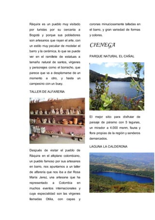 Ráquira es un pueblo muy visitado
por turistas por su cercanía a
Bogotá y porque sus pobladores
son artesanos que rayan el arte, con
un estilo muy peculiar de modelar el
barro y la cerámica, lo que se puede
ver en el ramillete de estatuas a
tamaño natural de santos, vírgenes
y personajes como el borracho, que
parece que va a desplomarse de un
momento a otro, y hasta un
campesino con un buey.
TALLER DE ALFARERIA
Después de visitar el pueblo de
Ráquira en el altiplano colombiano,
un pueblo famoso por sus artesanos
en barro, nos apuntamos a un taller
de alfarería que nos iba a dar Rosa
María Jerez, una artesana que ha
representado a Colombia en
muchos eventos internacionales y
cuya especialidad son las vírgenes
llamadas Otilia, con capas y
coronas minuciosamente talladas en
el barro, y gran variedad de formas
y colores.
CIENEGA
PARQUE NATURAL EL CAÑAL
El mejor sitio para disfrutar de
paisaje de páramo con 5 lagunas,
un mirador a 4.000 msnm, fauna y
flora propias de la región y senderos
demarcados.
LAGUNA LA CALDERONA
 