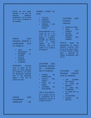 famosa por sus aguas
termales a las que les
atribuyen beneficios
terapéuticos y por la bonda
de su clima y la belleza de
sus paisajes.
SITIOS QUE
PODRAS VISITAR Y
COMPARTIR CON
TU FAMILIA:
 LAGO DE
SOCHAGOTA
 HACIENDA EL
SALITRE
 CONCHA
ACUSTICA
 CATEDRAL
RAQUIRA: Conocido
como el pueblo de los
olleros es tierra artesanal
por excelencia. Los hornos
por permanecen prendidos
todo el año fabricando
vasijas y todo tipo de
adornos en barro.
COSAS QUE
PODREMOS
APRECIAR EN
BARRO COMO LO
SON:
 VAJILLAS
 MATERAS
 CAMPANAS
 FIGURAS Y LAS
FAMOSAS
CHIVAS
SOGAMOSO: Es la
ciudad del sol y de
acero. Es un pueblo
aborigen y milenario,
escogido por Bochica
como la ciudad
sagrada de los
chibchas y hoy es la
capital de la provincia
de sugamuxi.
LUGARES QUE
PODRAS VISITAR
EN COMPAÑÍA
DE TU FAMILIA:
 FUENTE DE
CONCHUCUA
 CAPILLA DEL
CRISTO
 PILITA DE LA
UNION
 CATEDRAL DE
SAN MARTIN
VILLA DE LEYVA:
Es un ejemplo claro de
la conservación de la
arquitectura colonial en
el interior del país.
LUGARES QUE
PODRAS
VISITAR:
 MUSEO EL FOSIL
 CASA DEL
CABILDO
 IGLESIA DE
NUESTRA
SEÑORA DEL
CARMEN
TUNJA: Capital del
departamento de boyaca,
población conocida como
hunza de la cultura muisca.
En dicho territorio tuvieron
gloria y desarrollo los
zaques considerados hijos
del sol.
LUGARES QUE
PODRAS VISITAR
CON TU FAMILIA:
 LOS COJINOS
DEL ZAQUE
 EL POZO DE
DONATO
 LA CASA DEL
FUNDADOR
 EL MONO DE LA
PILA
 LA CATEDRAL
 PUENTE DE
BOYACA
 