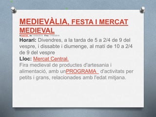 MEDIEVÀLIA, FESTA I MERCAT
MEDIEVAL
APARTIR de: 15/05/2015 Fins: 17/05/2015
Horari: Divendres, a la tarda de 5 a 2/4 de 9 del
vespre, i dissabte i diumenge, al matí de 10 a 2/4
de 9 del vespre
Lloc: Mercat Central.
Fira medieval de productes d'artesania i
alimentació, amb unPROGRAMA d'activitats per
petits i grans, relacionades amb l'edat mitjana.
 