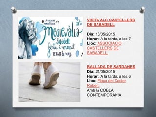 VISITA ALS CASTELLERS
DE SABADELL
Dia: 18/05/2015
Horari: A la tarda, a les 7
Lloc: ASSOCIACIO
CASTELLERS DE
SABADELL.
BALLADA DE SARDANES
Dia: 24/05/2015
Horari: A la tarda, a les 6
Lloc: Plaça del Doctor
Robert.
Amb la COBLA
CONTEMPORÀNIA
 