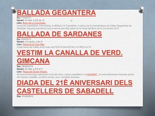 BALLADA GEGANTERA
Dia: 17/05/2015
Horari: Al matí, a 2/4 de 12
Lloc: Bosc de La Concòrdia.
Contra la Lesbofòbia, l'Homofòbia, la Bifòbai i la Transfòbia. A càrrec de la Coordinadora de Colles Geganteres de
Sabadell. Aquesta activitat es durà a terme dins dels actes de la Festa del Bosc de la Concòrdia 2015
BALLADA DE SARDANES
Dia: 23/05/2015
Horari: A la tarda, a les 6
Lloc: Plaça de la Creu Alta.
Cobla Nova del Vallès Amb motiu del FESTA MAJOR DE LA CREU ALTA
VESTIM LA CANALLA DE VERD.
GIMCANA
Dia: 06/06/2015
Horari: Al matí, a 2/4 d'11
Lloc: Plaça del Doctor Robert.
Gimcama-recorregut adreçada a tots els nens i nenes (castellers o no)DURANT la qual el.laboraran diverses peces
del vestuari casteller, es faran proves, jocs i activitats diverses.
DIADA DEL 21È ANIVERSARI DELS
CASTELLERS DE SABADELL
Dia: 07/06/2015
 