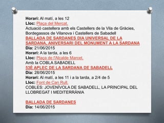 Horari: Al matí, a les 12
Lloc: Plaça del Mercat.
Actuació castellera amb els Castellers de la Vila de Gràcies,
Bordegassos de Vilanova i Castellers de Sabadell
BALLADA DE SARDANES DIA UNIVERSAL DE LA
SARDANA, ANIVERSARI DEL MONUMENT A LA SARDANA
Dia: 21/06/2015
Horari: A la tarda, a les 6
Lloc: Plaça de l'Alcalde Marcet.
Amb la COBLA SABADELL
53È APLEC DE LA SARDANA DE SABADELL
Dia: 28/06/2015
Horari: Al matí, a les 11 i a la tarda, a 2/4 de 5
Lloc: Font de Can Rull.
COBLES: JOVENÍVOLA DE SABADELL, LA PRINCIPAL DEL
LLOBREGAT I MEDITERRÀNIA
BALLADA DE SARDANES
Dia: 14/06/2015
 