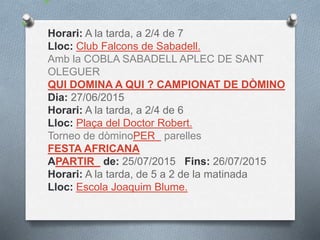 Horari: A la tarda, a 2/4 de 7
Lloc: Club Falcons de Sabadell.
Amb la COBLA SABADELL APLEC DE SANT
OLEGUER
QUI DOMINA A QUI ? CAMPIONAT DE DÒMINO
Dia: 27/06/2015
Horari: A la tarda, a 2/4 de 6
Lloc: Plaça del Doctor Robert.
Torneo de dòminoPER parelles
FESTA AFRICANA
APARTIR de: 25/07/2015 Fins: 26/07/2015
Horari: A la tarda, de 5 a 2 de la matinada
Lloc: Escola Joaquim Blume.
 