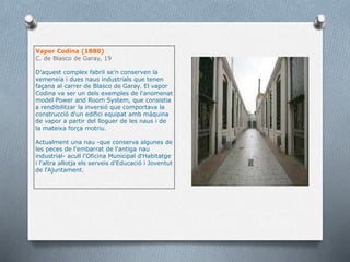 Vapor Codina (1880)
C. de Blasco de Garay, 19
D'aquest complex fabril se'n conserven la
xemeneia i dues naus industrials que tenen
façana al carrer de Blasco de Garay. El vapor
Codina va ser un dels exemples de l'anomenat
model Power and Room System, que consistia
a rendibilitzar la inversió que comportava la
construcció d'un edifici equipat amb màquina
de vapor a partir del lloguer de les naus i de
la mateixa força motriu.
Actualment una nau -que conserva algunes de
les peces de l'embarrat de l'antiga nau
industrial- acull l'Oficina Municipal d'Habitatge
i l'altra allotja els serveis d'Educació i Joventut
de l'Ajuntament.
 
