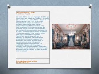 Casa fàbrica Turull (1819)
C. del Doctor Puig, 16
La casa fàbrica és una tipologia d'edifici que
conté alhora els espais per treballar i els espais
per viure-hi. La casa fàbrica Turull la va
construir en Pau Turull i Font el 1819, però
l'aspecte actual, pel que fa a l'interior, es
deu a una gran reforma que la casa va
protagonitzar l'any 1860 a causa de la visita
de la reina Isabel II; mentre que, pel que fa a
l'exterior, és fruit d'una altra reforma del 1865,
del mestre d'obres Josep Lacueva. La façana, mo
lt austera, contrasta amb l'esplendor de l'interior
. Avui en dia es poden visitar les sales nobles
de la casa: la planta baixa, el vestíbul,
l'anomenada sala pompeiana, la sala de
fumadors i el menjador, que conserven els
enrajolats, les pintures de les parets i els
enteixinats dels sostres. Al primer pis hi ha
els salons, les cambres, el despatx i la
capella amb les decoracions originals i el
mobiliari de l'època, malgrat que alguns
d'aquests espais responen més a la rehabilitació
que l'edifici va patir durant els anys seixanta que
a la història real. Actualment és la seu del Museu
d'Art de la ciutat.
Informació de visites, al MAS.
Tel. 93 725 71 44
 