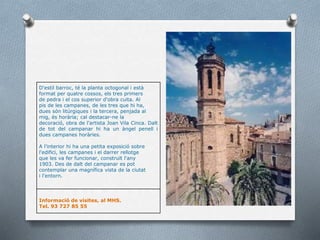 D'estil barroc, té la planta octogonal i està
format per quatre cossos, els tres primers
de pedra i el cos superior d'obra cuita. Al
pis de les campanes, de les tres que hi ha,
dues són litúrgiques i la tercera, penjada al
mig, és horària; cal destacar-ne la
decoració, obra de l'artista Joan Vila Cinca. Dalt
de tot del campanar hi ha un àngel penell i
dues campanes horàries.
A l'interior hi ha una petita exposició sobre
l'edifici, les campanes i el darrer rellotge
que les va fer funcionar, construït l'any
1903. Des de dalt del campanar es pot
contemplar una magnífica vista de la ciutat
i l'entorn.
Informació de visites, al MHS.
Tel. 93 727 85 55
 