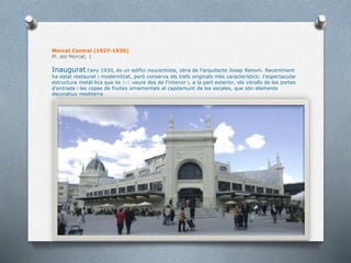 Mercat Central (1927-1930)
Pl. del Mercat, 1
Inaugurat l'any 1930, és un edifici noucentista, obra de l'arquitecte Josep Renom. Recentment
ha estat restaurat i modernitzat, però conserva els trets originals més característics: l'espectacular
estructura metàl·lica que es veure des de l'interior i, a la part exterior, els vitralls de les portes
d'entrada i les copes de fruites ornamentals al capdamunt de les escales, que són elements
decoratius mediterra
 
