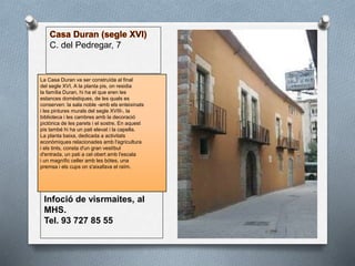 C. del Pedregar, 7
La Casa Duran va ser construïda al final
del segle XVI. A la planta pis, on residia
la família Duran, hi ha el que eren les
estances domèstiques, de les quals es
conserven: la sala noble -amb els enteixinats
i les pintures murals del segle XVIII-, la
biblioteca i les cambres amb la decoració
pictòrica de les parets i el sostre. En aquest
pis també hi ha un pati elevat i la capella.
La planta baixa, dedicada a activitats
econòmiques relacionades amb l'agricultura
i els tints, consta d'un gran vestíbul
d'entrada, un pati a cel obert amb l'escala
i un magnífic celler amb les bótes, una
premsa i els cups on s'aixafava el raïm.
Infoció de visrmaites, al
MHS.
Tel. 93 727 85 55
 