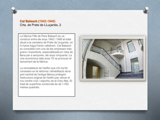 Crta. de Prats de LLuçanès, 2
La fàbrica Fills de Pere Balsach es va
construir entre els anys 1942 i 1948 al solar
situat a la carretera de Prats de Lluçanès, on
hi havia hagut l'antic velòdrom. Cal Balsach
es consolidà com una de les empreses més
grans i importants, especialitzada en roba de
llana per a senyores, als anys cinquanta. La
crisi econòmica dels anys 70 va provocar el
tancament de la fàbrica.
La remodelació de l'edifici que s'hi ha fet
consisteix en la reforma i rehabilitació de la
part central de l'antiga fàbrica protegint
l'estructura original de l'edifici per ubicar el
nou centre cívic i esportiu de la Creu Alta. El
total de superfície construïda és de 1.452
metres quadrats
 