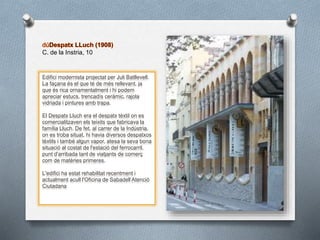 C. de la Instria, 10
Edifici modernista projectat per Juli Batllevell.
La façana és el que té de més rellevant, ja
que és rica ornamentalment i hi podem
apreciar estucs, trencadís ceràmic, rajola
vidriada i pintures amb trapa.
El Despatx Lluch era el despatx tèxtil on es
comercialitzaven els teixits que fabricava la
família Lluch. De fet, al carrer de la Indústria,
on es troba situat, hi havia diversos despatxos
tèxtils i també algun vapor, atesa la seva bona
situació al costat de l'estació del ferrocarril,
punt d'arribada tant de viatjants de comerç
com de matèries primeres.
L'edifici ha estat rehabilitat recentment i
actualment acull l'Oficina de Sabadell Atenció
Ciutadana
 