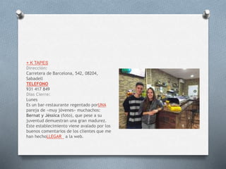 + K TAPES
Dirección:
Carretera de Barcelona, 542, 08204,
Sabadell
TELEFONO
931 417 849
Dias Cierre:
Lunes
Es un bar-restaurante regentado porUNA
pareja de «muy jóvenes» muchachos:
Bernat y Jéssica (foto), que pese a su
juventud demuestran una gran madurez.
Este establecimiento viene avalado por los
buenos comentarios de los clientes que me
han hechoLLEGAR a la web.
 