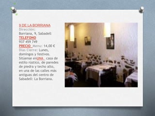 9 DE LA BORRIANA
Dirección:
Borriana, 9, Sabadell
TELEFONO
937 459 749
PRECIO Menu: 14,00 €
Dias Cierre: Lunes,
domingos y festivos.
Sitúense enUNA casa de
estilo rústico, de paredes
de piedra y techo alto,
en una de las calles más
antiguas del centro de
Sabadell: La Borriana.
 