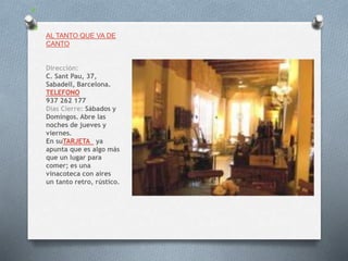 AL TANTO QUE VA DE
CANTO
Dirección:
C. Sant Pau, 37,
Sabadell, Barcelona.
TELEFONO
937 262 177
Dias Cierre: Sábados y
Domingos. Abre las
noches de jueves y
viernes.
En suTARJETA ya
apunta que es algo más
que un lugar para
comer; es una
vinacoteca con aires
un tanto retro, rústico.
 