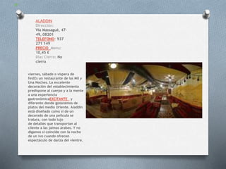 ALADDIN
Dirección:
Via Massagué, 47-
49, 08201
TELEFONO: 937
271 149
PRECIO Menu:
10,45 €
Dias Cierre: No
cierra
viernes, sábado o víspera de
festEs un restaurante de las Mil y
Una Noches. La excelente
decoración del establecimiento
predispone al cuerpo y a la mente
a una experiencia
gastronómicaEXCITANTE y
diferente donde gozaremos de
platos del medio Oriente. Aladdin
está diseñado como si de un
decorado de una película se
tratara, con todo lujo
de detalles que transportan al
cliente a las jaimas árabes. Y no
digamos si coincide con la noche
de un ivo cuando ofrecen
espectáculo de danza del vientre.
 