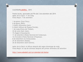CALENDARILABORAL 2015
Festes locals, aprovades pel Ple del 2 de setembre del 2014
Aplec de la Salut: 11 de maig
Festa Major: 7 de setembre
1 de gener (Cap d’Any).
6 de gener (Reis).
3 d'abril (Divendres Sant).
6 d'abril (dilluns de Pasqua Florida).
1 de maig (Festa del Treball).
24 de juny (Sant Joan).
15 d'agost (l'Assumpció).
11 de setembre (Diada Nacional de Catalunya).
12 d’octubre (Festa Nacional d’Espanya).
8 de desembre (la Immaculada).
25 de desembre (Nadal).
26 de desembre (Sant Esteve).
Aplec de la Salut: el dilluns després del segon diumenge de maig
Festa Major: el cap de setmana després del primer divendres de setembre
http://www.sabadell.cat/ca/calendari-de-festius
 