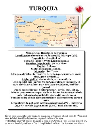 TURQUIA




                   Nom oficial: República de Turquia
          Localització: situada entre Àsia (97%) i Europa (3%)
                         Superfície: 780.580 km²
                 Població (2010): 77.804.122 habitants
                   Densitat de població: 90 hab./km²
                             Capital: Ankara
                        Ciutat més gran: Istanbul
                            Moneda: Lira Turca
     Llengua oficial: el turc; altres llengües que es parlen: kurd,
                           àrab, grec, armeni,...
               Règim polític: democràcia parlamentària
      Religió: estat laic (aprox. 75-80% musulmans sunnites, 15-
       20% alevís, 2% xiïtes, 1-2% cristians ortodoxos, catòlics,
                                   jueus)
        Dades econòmiques: Sector primari: arròs, blat, tabac.
     Primer productor europeu de llana i cotó; Sector secundari:
           material agrícola, metal—lúrgia, tèxtil, construcció
     d’automòbils; Sector terciari: turisme, exportació de carbó i
                                   crom.
     Percentatge de població activa: agricultura (45%), indústria
         (17,9%), serveis (35%), mina (2,1%). Taxa d’atur: 11%.



És un estat eurasiàtic que ocupa la península d’Anatòlia al sud-oest de l’Àsia, així
com Tràcia i Rumèlia als Balcans, regió del sud-est d’Europa.
Té frontera amb vuit països: Bulgària al nord-oest, Grècia a l’est, Geòrgia al nord-est,
Armènia, Azerbaitjan i Iran a l’est, i Iraq i Síria al sud-est. Les fronteres marítimes
 