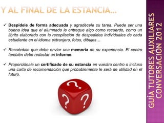  Despídele de forma adecuada y agradécele su tarea. Puede ser una
  buena idea que el alumnado le entregue algo como recuerdo, como un
  librito elaborado con la recopilación de despedidas individuales de cada
  estudiante en el idioma extranjero, fotos, dibujos…

 Recuérdale que debe enviar una memoria de su experiencia. El centro
  también debe redactar un informe.

 Proporciónale un certificado de su estancia en vuestro centro o incluso
  una carta de recomendación que probablemente le será de utilidad en el
  futuro.
 